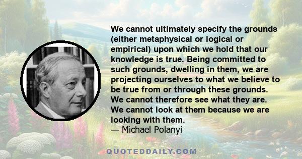 We cannot ultimately specify the grounds (either metaphysical or logical or empirical) upon which we hold that our knowledge is true. Being committed to such grounds, dwelling in them, we are projecting ourselves to