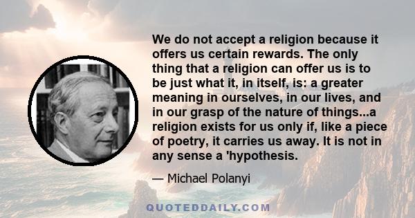 We do not accept a religion because it offers us certain rewards. The only thing that a religion can offer us is to be just what it, in itself, is: a greater meaning in ourselves, in our lives, and in our grasp of the