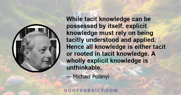 While tacit knowledge can be possessed by itself, explicit knowledge must rely on being tacitly understood and applied. Hence all knowledge is either tacit or rooted in tacit knowledge. A wholly explicit knowledge is