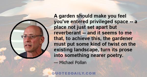 A garden should make you feel you've entered privileged space -- a place not just set apart but reverberant -- and it seems to me that, to achieve this, the gardener must put some kind of twist on the existing