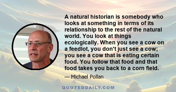 A natural historian is somebody who looks at something in terms of its relationship to the rest of the natural world. You look at things ecologically. When you see a cow on a feedlot, you don't just see a cow; you see a 