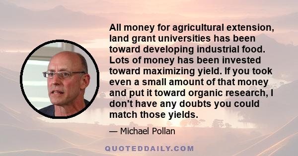 All money for agricultural extension, land grant universities has been toward developing industrial food. Lots of money has been invested toward maximizing yield. If you took even a small amount of that money and put it 