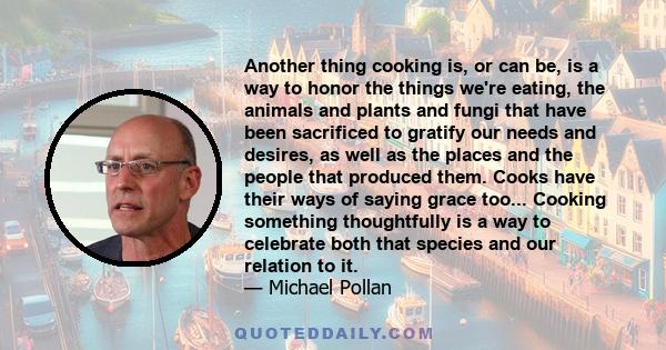 Another thing cooking is, or can be, is a way to honor the things we're eating, the animals and plants and fungi that have been sacrificed to gratify our needs and desires, as well as the places and the people that