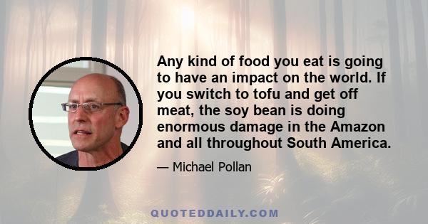 Any kind of food you eat is going to have an impact on the world. If you switch to tofu and get off meat, the soy bean is doing enormous damage in the Amazon and all throughout South America.