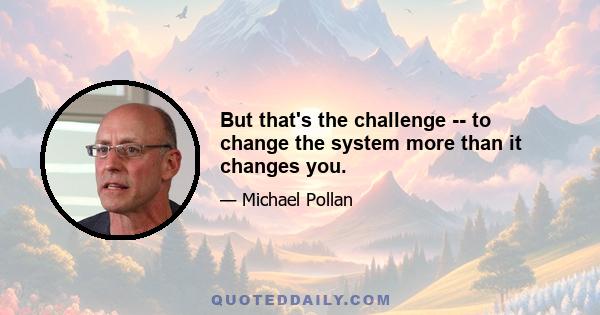 But that's the challenge -- to change the system more than it changes you.