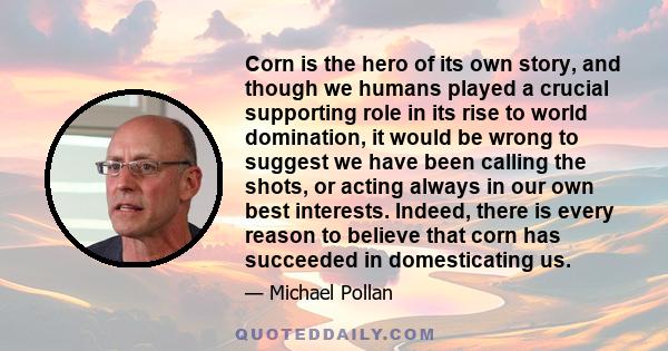 Corn is the hero of its own story, and though we humans played a crucial supporting role in its rise to world domination, it would be wrong to suggest we have been calling the shots, or acting always in our own best