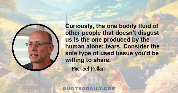 Curiously, the one bodily fluid of other people that doesn't disgust us is the one produced by the human alone: tears. Consider the sole type of used tissue you'd be willing to share.