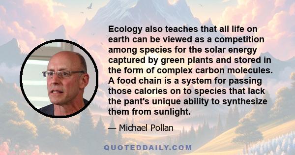 Ecology also teaches that all life on earth can be viewed as a competition among species for the solar energy captured by green plants and stored in the form of complex carbon molecules. A food chain is a system for