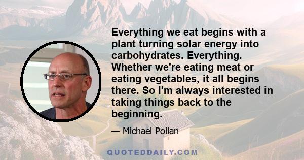 Everything we eat begins with a plant turning solar energy into carbohydrates. Everything. Whether we're eating meat or eating vegetables, it all begins there. So I'm always interested in taking things back to the