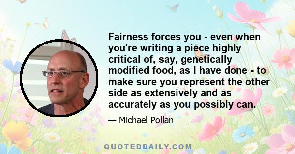 Fairness forces you - even when you're writing a piece highly critical of, say, genetically modified food, as I have done - to make sure you represent the other side as extensively and as accurately as you possibly can.