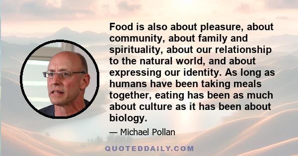 Food is also about pleasure, about community, about family and spirituality, about our relationship to the natural world, and about expressing our identity. As long as humans have been taking meals together, eating has