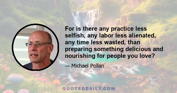 For is there any practice less selfish, any labor less alienated, any time less wasted, than preparing something delicious and nourishing for people you love?