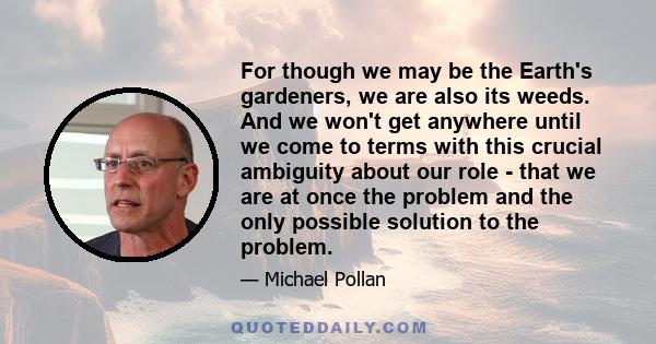 For though we may be the Earth's gardeners, we are also its weeds. And we won't get anywhere until we come to terms with this crucial ambiguity about our role - that we are at once the problem and the only possible