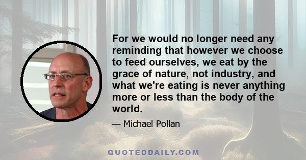 For we would no longer need any reminding that however we choose to feed ourselves, we eat by the grace of nature, not industry, and what we're eating is never anything more or less than the body of the world.