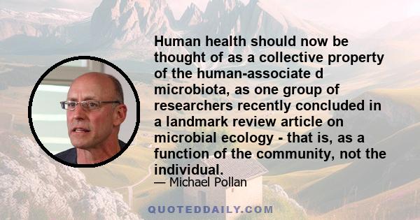 Human health should now be thought of as a collective property of the human-associate d microbiota, as one group of researchers recently concluded in a landmark review article on microbial ecology - that is, as a