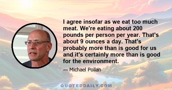 I agree insofar as we eat too much meat. We're eating about 200 pounds per person per year. That's about 9 ounces a day. That's probably more than is good for us and it's certainly more than is good for the environment.