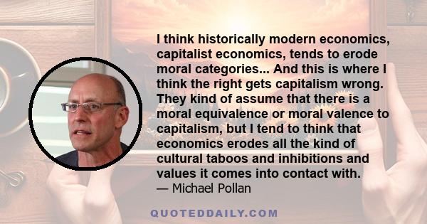 I think historically modern economics, capitalist economics, tends to erode moral categories... And this is where I think the right gets capitalism wrong. They kind of assume that there is a moral equivalence or moral