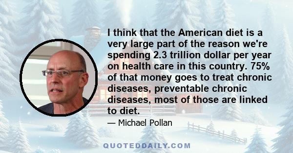 I think that the American diet is a very large part of the reason we're spending 2.3 trillion dollar per year on health care in this country. 75% of that money goes to treat chronic diseases, preventable chronic