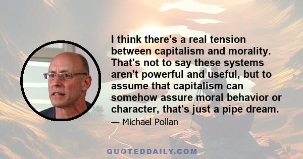 I think there's a real tension between capitalism and morality. That's not to say these systems aren't powerful and useful, but to assume that capitalism can somehow assure moral behavior or character, that's just a