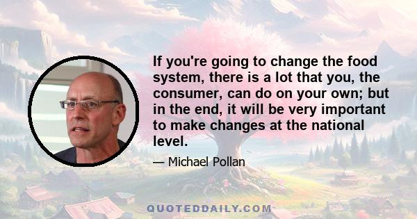 If you're going to change the food system, there is a lot that you, the consumer, can do on your own; but in the end, it will be very important to make changes at the national level.