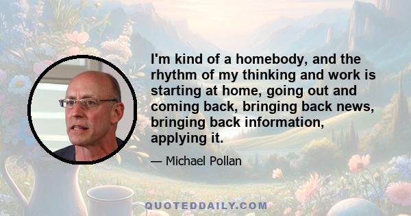 I'm kind of a homebody, and the rhythm of my thinking and work is starting at home, going out and coming back, bringing back news, bringing back information, applying it.