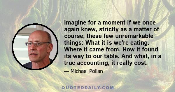 Imagine for a moment if we once again knew, strictly as a matter of course, these few unremarkable things: What it is we're eating. Where it came from. How it found its way to our table. And what, in a true accounting,