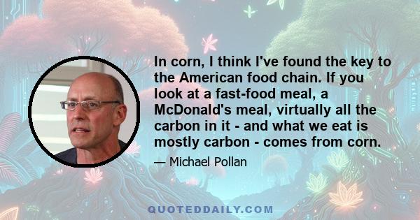 In corn, I think I've found the key to the American food chain. If you look at a fast-food meal, a McDonald's meal, virtually all the carbon in it - and what we eat is mostly carbon - comes from corn.