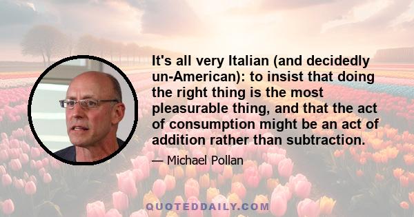 It's all very Italian (and decidedly un-American): to insist that doing the right thing is the most pleasurable thing, and that the act of consumption might be an act of addition rather than subtraction.