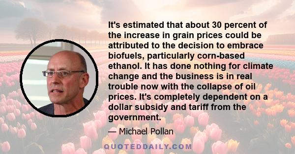 It's estimated that about 30 percent of the increase in grain prices could be attributed to the decision to embrace biofuels, particularly corn-based ethanol. It has done nothing for climate change and the business is