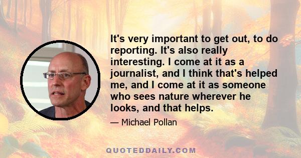 It's very important to get out, to do reporting. It's also really interesting. I come at it as a journalist, and I think that's helped me, and I come at it as someone who sees nature wherever he looks, and that helps.