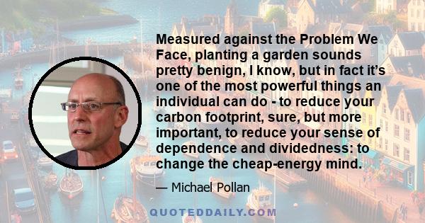 Measured against the Problem We Face, planting a garden sounds pretty benign, I know, but in fact it’s one of the most powerful things an individual can do - to reduce your carbon footprint, sure, but more important, to 