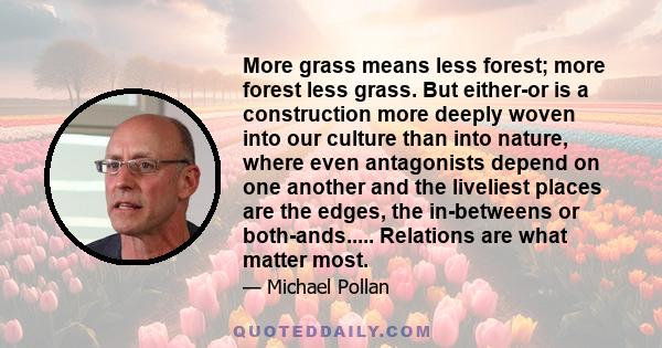 More grass means less forest; more forest less grass. But either-or is a construction more deeply woven into our culture than into nature, where even antagonists depend on one another and the liveliest places are the