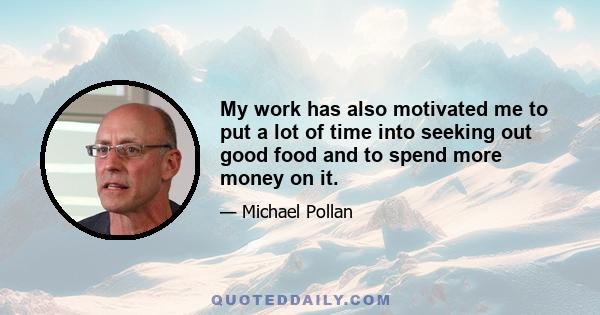 My work has also motivated me to put a lot of time into seeking out good food and to spend more money on it.