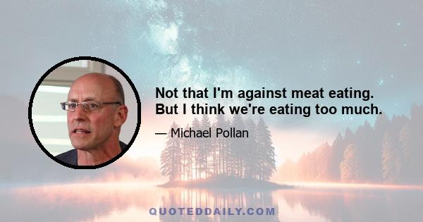 Not that I'm against meat eating. But I think we're eating too much.