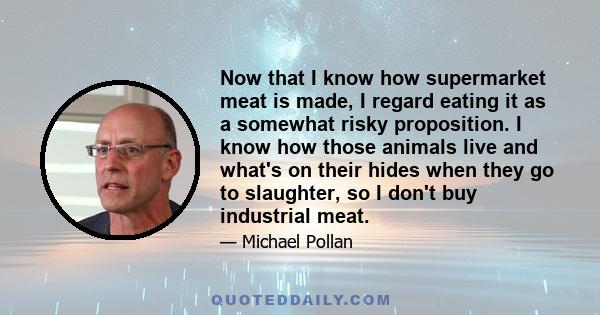 Now that I know how supermarket meat is made, I regard eating it as a somewhat risky proposition. I know how those animals live and what's on their hides when they go to slaughter, so I don't buy industrial meat.