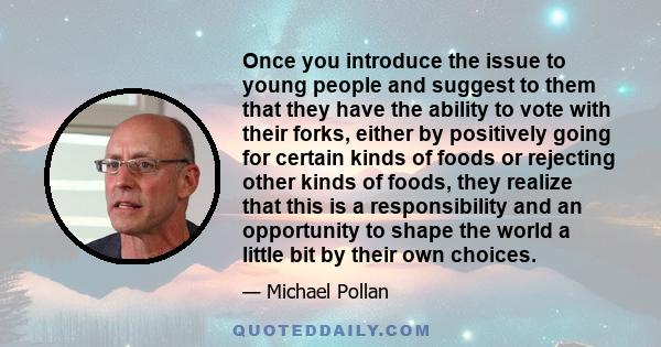 Once you introduce the issue to young people and suggest to them that they have the ability to vote with their forks, either by positively going for certain kinds of foods or rejecting other kinds of foods, they realize 