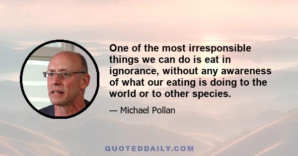 One of the most irresponsible things we can do is eat in ignorance, without any awareness of what our eating is doing to the world or to other species.