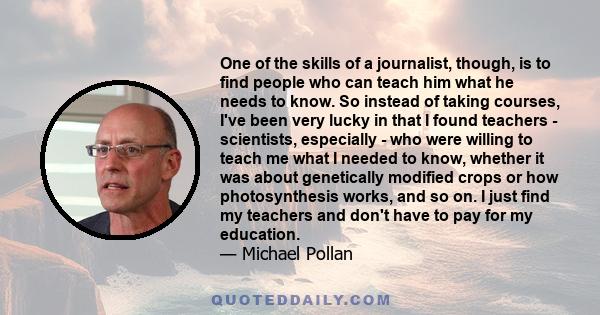 One of the skills of a journalist, though, is to find people who can teach him what he needs to know. So instead of taking courses, I've been very lucky in that I found teachers - scientists, especially - who were