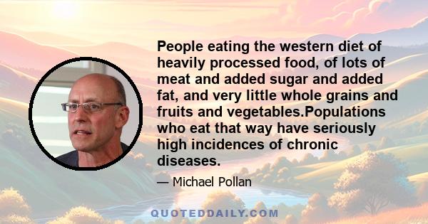 People eating the western diet of heavily processed food, of lots of meat and added sugar and added fat, and very little whole grains and fruits and vegetables.Populations who eat that way have seriously high incidences 