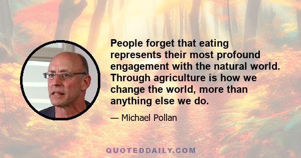 People forget that eating represents their most profound engagement with the natural world. Through agriculture is how we change the world, more than anything else we do.