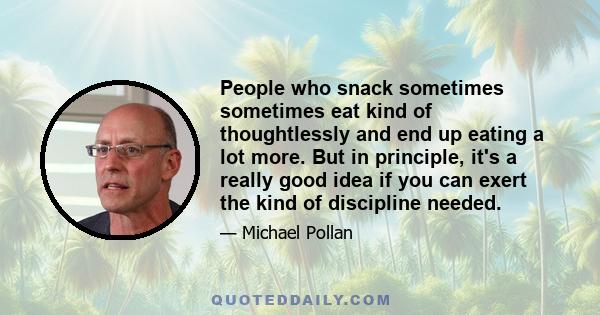 People who snack sometimes sometimes eat kind of thoughtlessly and end up eating a lot more. But in principle, it's a really good idea if you can exert the kind of discipline needed.