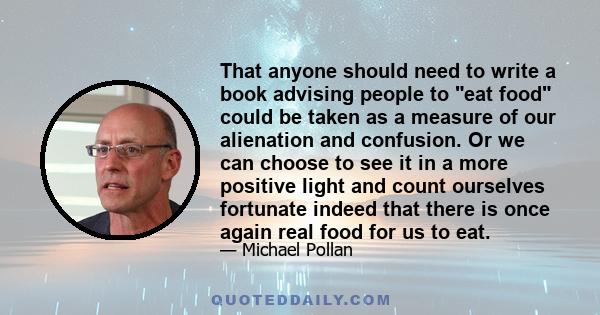 That anyone should need to write a book advising people to eat food could be taken as a measure of our alienation and confusion. Or we can choose to see it in a more positive light and count ourselves fortunate indeed