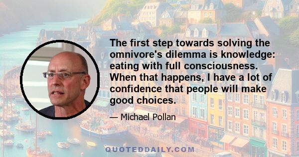 The first step towards solving the omnivore's dilemma is knowledge: eating with full consciousness. When that happens, I have a lot of confidence that people will make good choices.