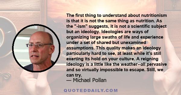 The first thing to understand about nutritionism is that it is not the same thing as nutrition. As the -ism suggests, it is not a scientific subject but an ideology. Ideologies are ways of organizing large swaths of