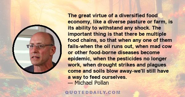 The great virtue of a diversified food economy, like a diverse pasture or farm, is its ability to withstand any shock. The important thing is that there be multiple food chains, so that when any one of them fails-when