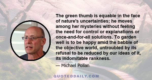 The green thumb is equable in the face of nature's uncertainties; he moves among her mysteries without feeling the need for control or explanations or once-and-for-all solutions. To garden well is to be happy amid the