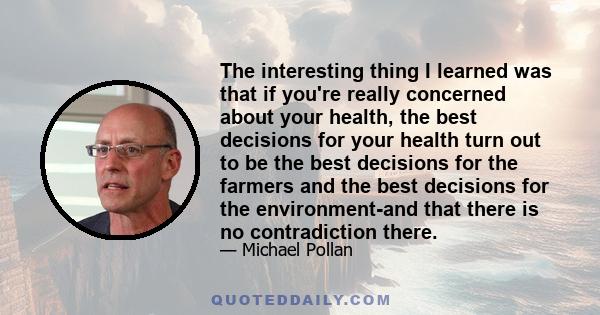 The interesting thing I learned was that if you're really concerned about your health, the best decisions for your health turn out to be the best decisions for the farmers and the best decisions for the environment-and