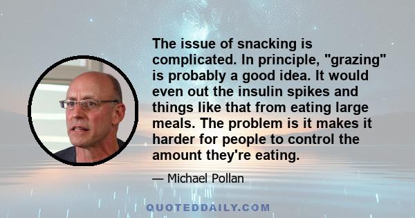 The issue of snacking is complicated. In principle, grazing is probably a good idea. It would even out the insulin spikes and things like that from eating large meals. The problem is it makes it harder for people to