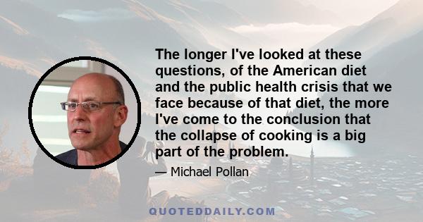 The longer I've looked at these questions, of the American diet and the public health crisis that we face because of that diet, the more I've come to the conclusion that the collapse of cooking is a big part of the