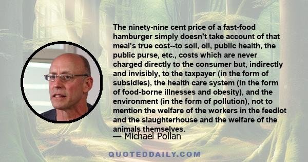 The ninety-nine cent price of a fast-food hamburger simply doesn't take account of that meal's true cost--to soil, oil, public health, the public purse, etc., costs which are never charged directly to the consumer but,